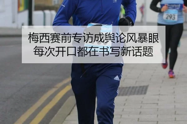 梅西赛前专访成舆论风暴眼 每次开口都在书写新话题